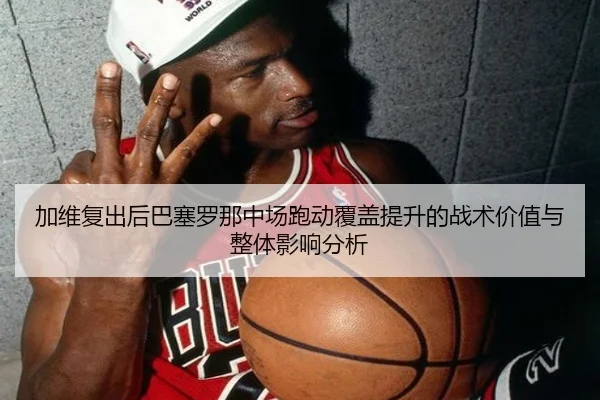 加维复出后巴塞罗那中场跑动覆盖提升的战术价值与整体影响分析